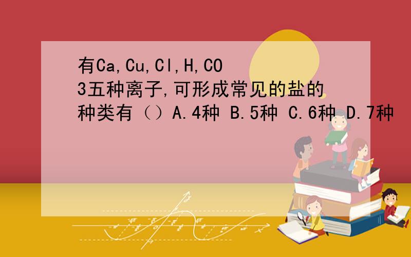 有Ca,Cu,Cl,H,CO3五种离子,可形成常见的盐的种类有（）A.4种 B.5种 C.6种 D.7种