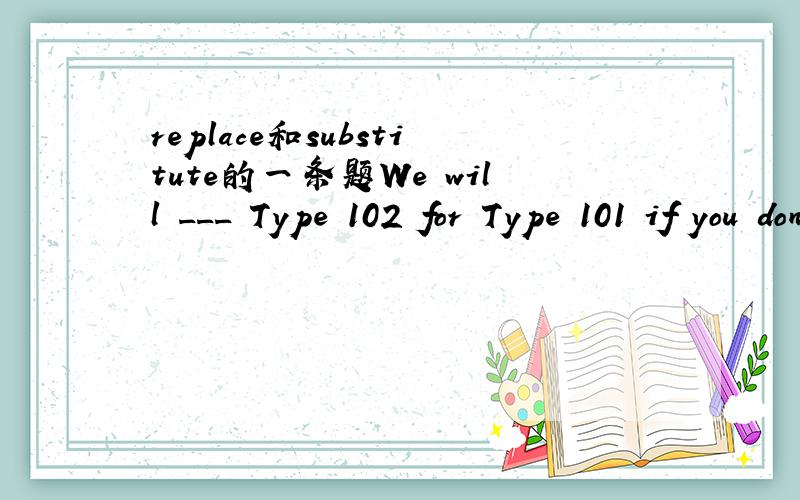 replace和substitute的一条题We will ___ Type 102 for Type 101 if you don't have objections.A.replace B.substitute C.supersede D.be substitueda.replace为什么不是substitute呢?many thanks.