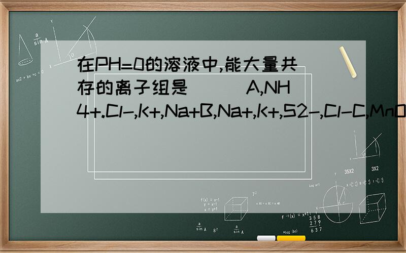 在PH=0的溶液中,能大量共存的离子组是（ ） A,NH4+.Cl-,K+,Na+B,Na+,K+,S2-,Cl-C,MnO4-,K+,SO32-,S2-D,K+,SO42-,OH-,Na+