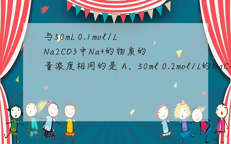 与50mL 0.1mol/LNa2CO3中Na+的物质的量浓度相同的是 A、50ml 0.2mol/L的NaCl溶液 B、100ml 0.1mol/L的NaCl溶液 C、25ml 0.2mol/L的Na2SO4溶液 D、10ml 0.5mol/L的Na2SO3 溶液