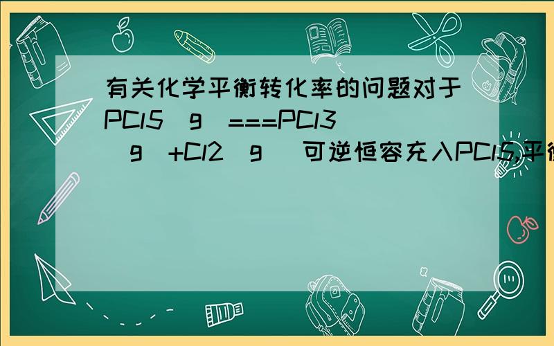 有关化学平衡转化率的问题对于PCl5(g)===PCl3(g)+Cl2(g) 可逆恒容充入PCl5,平衡正向移动,因为反应物浓度增大而PCl5的分解率要通过压强判断,因为压强增大了,平衡逆向移动,所以PCl5的分解率降低了