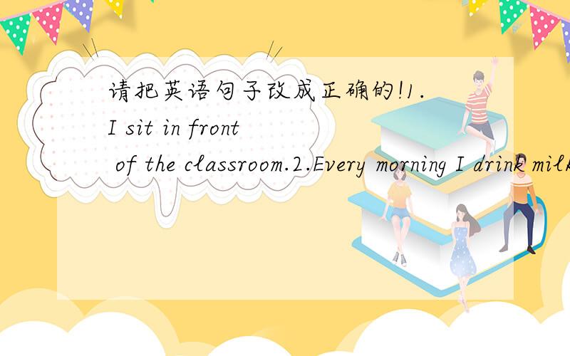请把英语句子改成正确的!1.I sit in front of the classroom.2.Every morning I drink milks.3I made bed a guest.