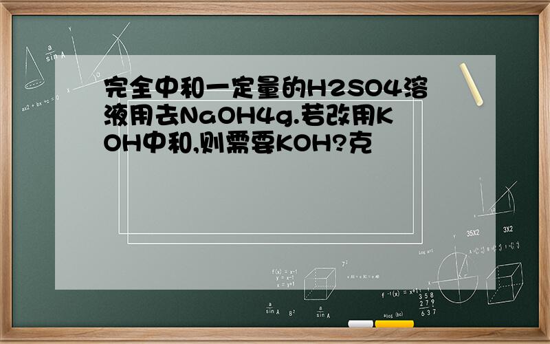 完全中和一定量的H2SO4溶液用去NaOH4g.若改用KOH中和,则需要KOH?克
