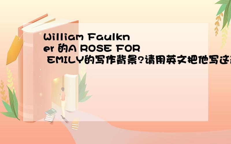 William Faulkner 的A ROSE FOR EMILY的写作背景?请用英文把他写这部作品的时代背景说明一下.