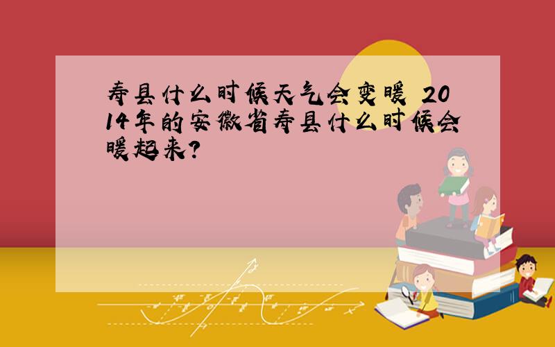 寿县什么时候天气会变暖 2014年的安徽省寿县什么时候会暖起来?