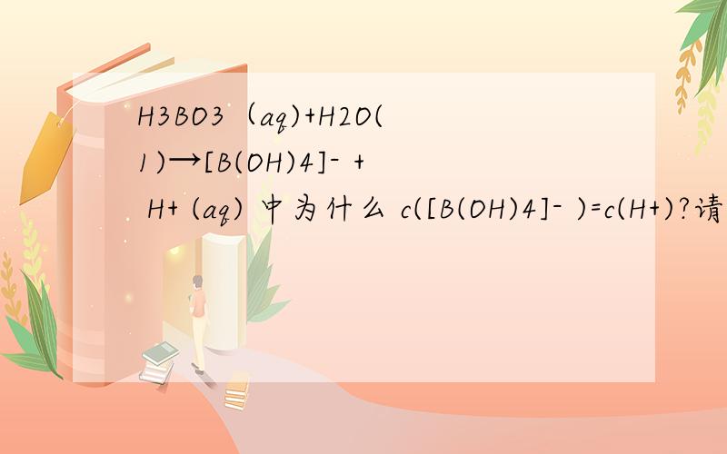 H3BO3（aq)+H2O(1)→[B(OH)4]- + H+ (aq) 中为什么 c([B(OH)4]- )=c(H+)?请说明理由并且指出是哪个知识点,