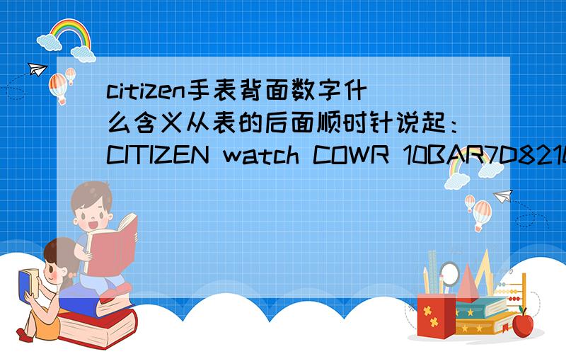 citizen手表背面数字什么含义从表的后面顺时针说起：CITIZEN watch COWR 10BAR7D8210 S 005515 CSTGN-4W-SST.STEEL