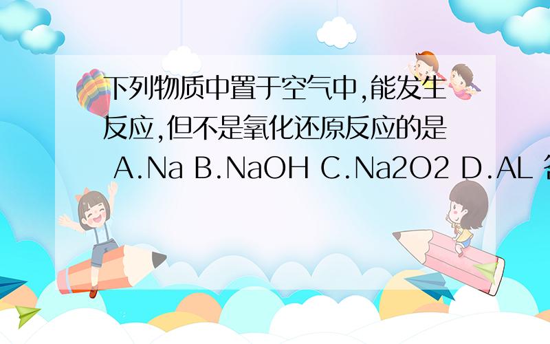 下列物质中置于空气中,能发生反应,但不是氧化还原反应的是 A.Na B.NaOH C.Na2O2 D.AL 答案加解释,O(∩_下列物质中置于空气中，能发生反应，但不是氧化还原反应的是 A.Na B.NaOH C.Na2O2 D.AL 答案加解