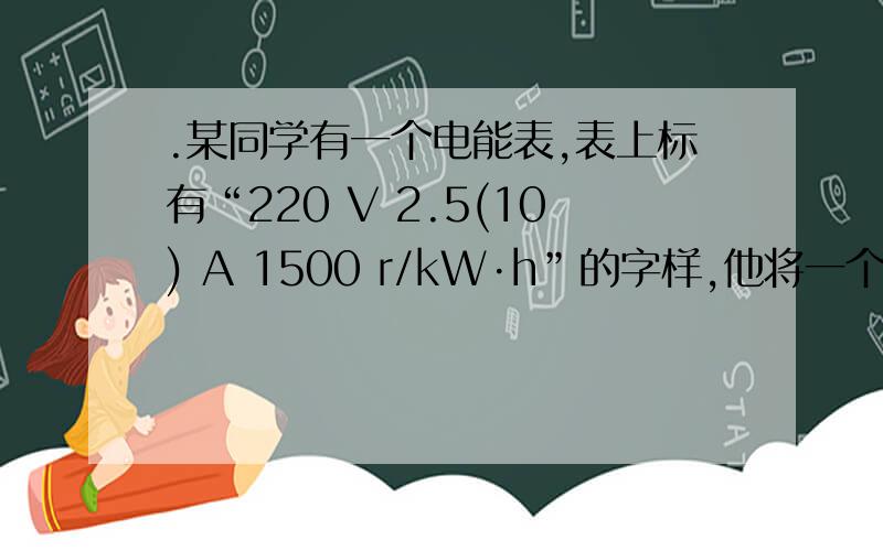 .某同学有一个电能表,表上标有“220 V 2.5(10) A 1500 r/kW·h”的字样,他将一个电灯泡和电能表在家庭照.某同学有一个电能表,表上标有“220 V 2.5(10) A 1500 r/kW·h”的字样,他将一个电灯泡和电能表