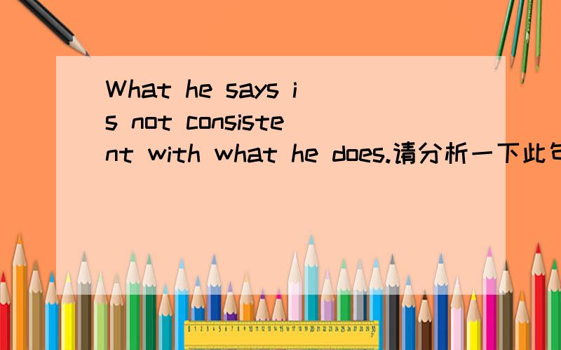 What he says is not consistent with what he does.请分析一下此句话的句型结构,并且翻译一下,