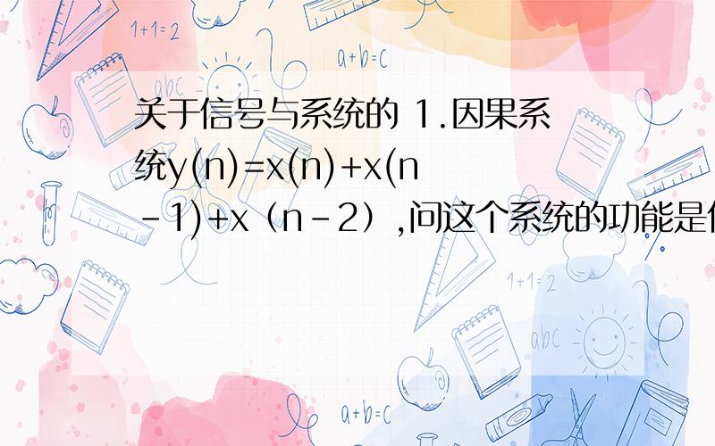 关于信号与系统的 1.因果系统y(n)=x(n)+x(n-1)+x（n-2）,问这个系统的功能是什么?1.因果系统y(n)=x(n)+x(n-1)+x（n-2）,问这个系统的功能是什么?2.假定信号x(t)=cos2πt+sin6πt是冲激响应为h(t)=[(sin4πt)(sin8