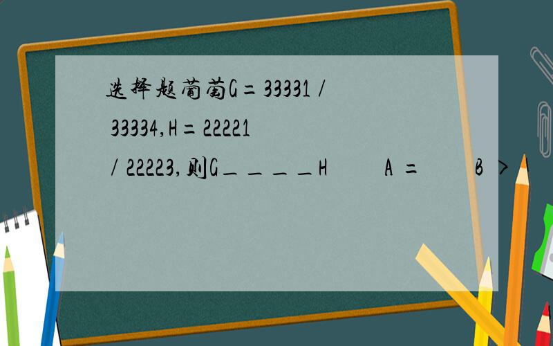 选择题葡萄G=33331 / 33334,H=22221 / 22223,则G____H         A =        B >          C
