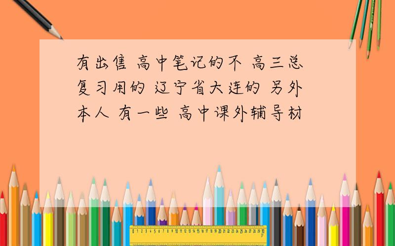 有出售 高中笔记的不 高三总复习用的 辽宁省大连的 另外本人 有一些 高中课外辅导材