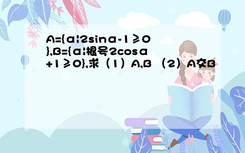 A={α|2sinα-1≥0},B={α|根号2cosα+1≥0},求（1）A,B （2）A交B
