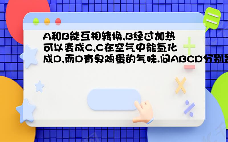 A和B能互相转换,B经过加热可以变成C,C在空气中能氧化成D,而D有臭鸡蛋的气味.问ABCD分别是什么.如踢