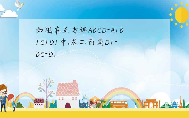如图在正方体ABCD-A1B1C1D1中,求二面角D1-BC-D.