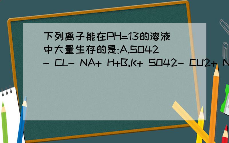 下列离子能在PH=13的溶液中大量生存的是:A.SO42- CL- NA+ H+B.K+ SO42- CU2+ NO3-C.CL- K+ SO42- NA+D,CA2+ CL- SO32+ NA+