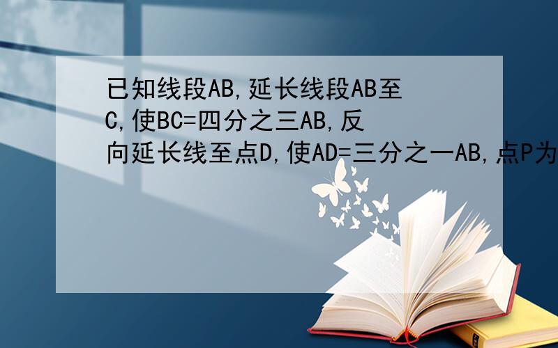已知线段AB,延长线段AB至C,使BC=四分之三AB,反向延长线至点D,使AD=三分之一AB,点P为线段CD的中点,已知AP=17cm,求线段CD.AB的长
