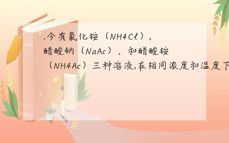 .今有氯化铵（NH4Cl）,醋酸钠（NaAc）、和醋酸铵（NH4Ac）三种溶液,在相同浓度和温度下其pH值的顺序是( 麻烦讲一下具体的原因,谢谢.