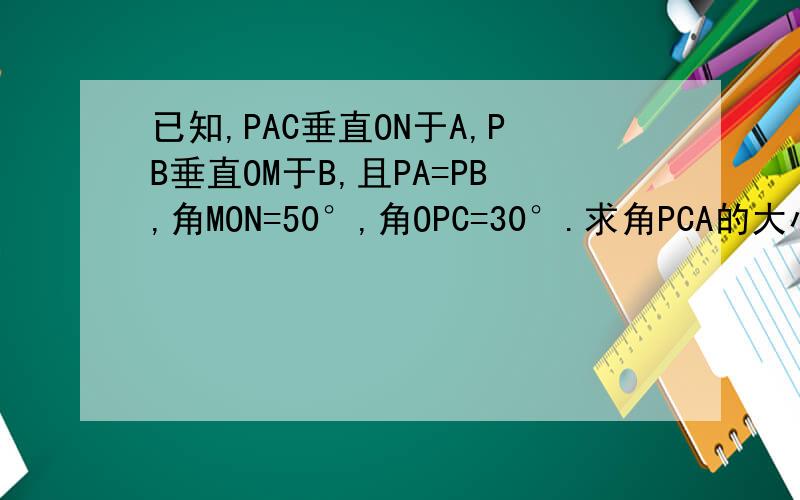 已知,PAC垂直ON于A,PB垂直OM于B,且PA=PB,角MON=50°,角OPC=30°.求角PCA的大小.