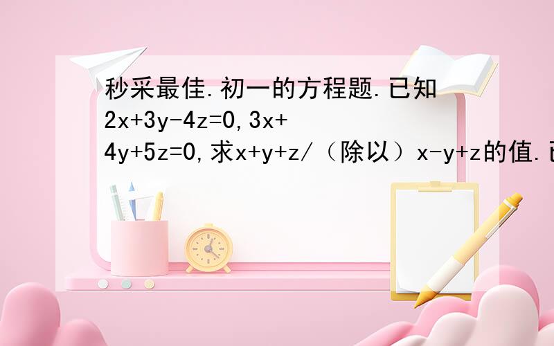 秒采最佳.初一的方程题.已知2x+3y-4z=0,3x+4y+5z=0,求x+y+z/（除以）x-y+z的值.已知此题的解法：将Z当成已知数,将X、y用Z来表示2x+3y-4z=03x+4y+5z=0整理得：2x+3y=4z3x+4y=-5z 变成二元二次方程解之得：x= -31