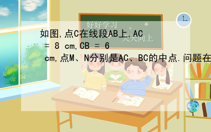 如图,点C在线段AB上,AC = 8 cm,CB = 6 cm,点M、N分别是AC、BC的中点.问题在后面,要看看啊,若C在线段AB的延长线上,且满足AC -BC = b cm,M、N分别为AC、BC的中点,你能猜想MN的长度吗?,写出你的结论,并说明