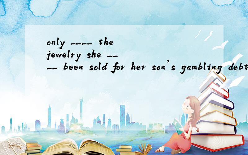 only ____ the jewelry she ____ been sold for her son's gambling debts but also her house.Not only ____ the jewelry she ____ been sold for her son's gambling debts but also her house.　A.is；has B.has；had C.has；has D.／；has 为什么答案是