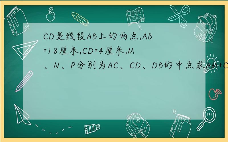 CD是线段AB上的两点,AB=18厘米,CD=4厘米,M、N、P分别为AC、CD、DB的中点求AM+CN+D