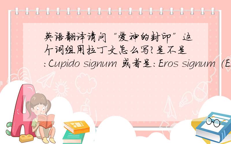 英语翻译请问“爱神的封印”这个词组用拉丁文怎么写?是不是：Cupido signum 或者是：Eros signum （Eros这个词是不是要变格?我翻了词典,但是没看到Eros这个词）还有,“封心于此处”用拉丁文怎