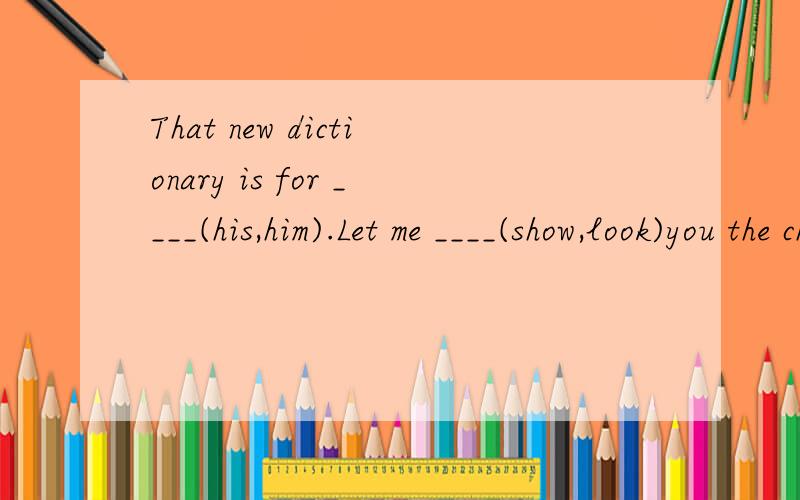 That new dictionary is for ____(his,him).Let me ____(show,look)you the changes between my new room and the old one.