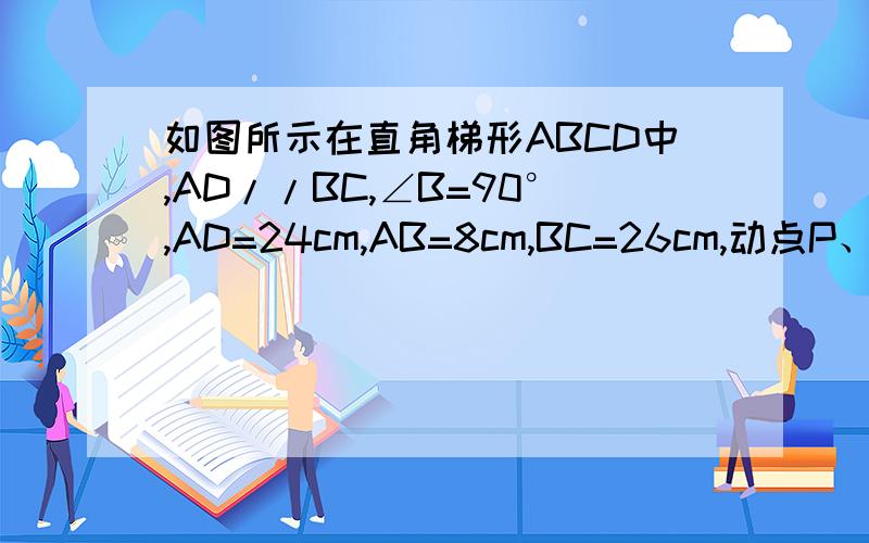 如图所示在直角梯形ABCD中,AD//BC,∠B=90°,AD=24cm,AB=8cm,BC=26cm,动点P、Q分别从A、C同时出发点p以1cm/s的速度由A向D运动,点Q以3cm/s的速度由C向B运动,当其中一点到达一端时,另一点也随之停止运动.