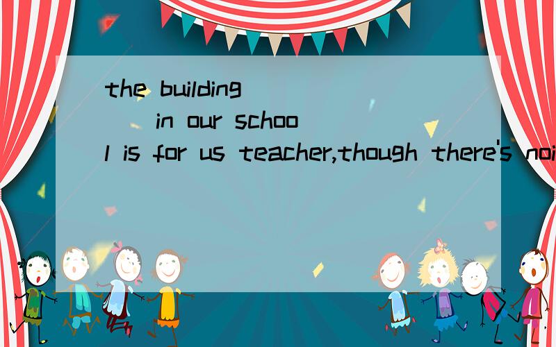 the building____in our school is for us teacher,though there's noise most of the day,we still feel happy about it.A built B having been built C to be built D being built
