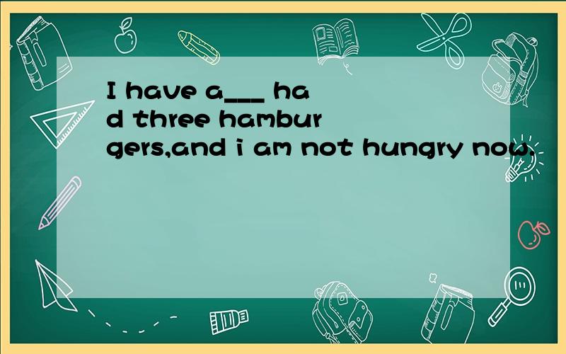 I have a___ had three hamburgers,and i am not hungry now.