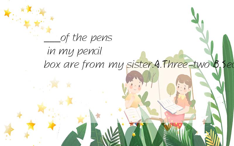 ___of the pens in my pencil box are from my sister.A.Three-two B.Second-three C.Three-quartersD.Two-thirds这题A和B都是错误的,那么C和D哪个才是正确的呢?