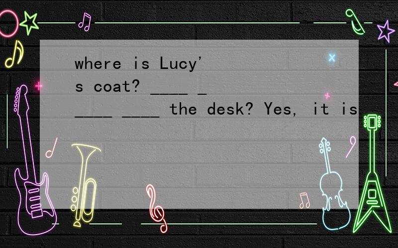 where is Lucy's coat? ____ _____ ____ the desk? Yes, it is.