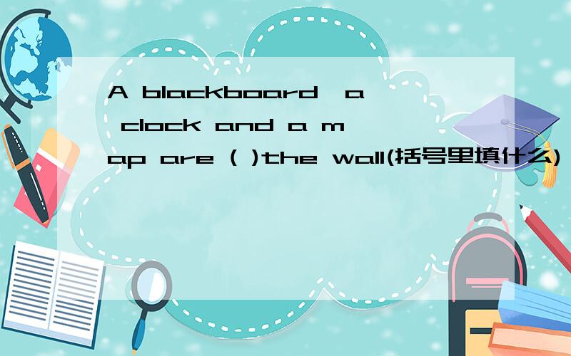A blackboard,a clock and a map are ( )the wall(括号里填什么)