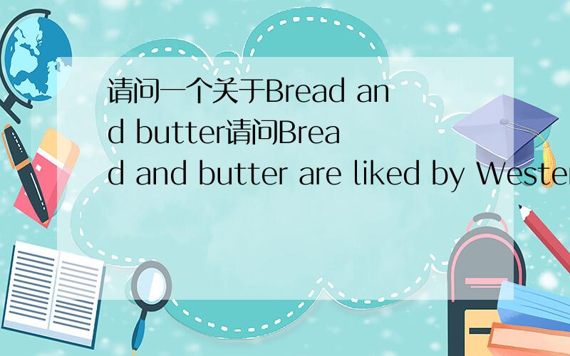 请问一个关于Bread and butter请问Bread and butter are liked by Westerners.还是Bread and butter is liked by Westerners.