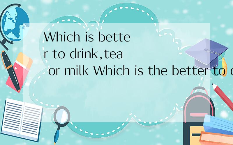 Which is better to drink,tea or milk Which is the better to drink,tea or milk 这两个句...Which is better to drink,tea or milk Which is the better to drink,tea or milk 这两个句子哪个对