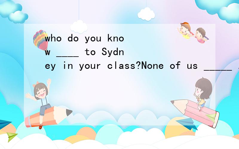 who do you know ____ to Sydney in your class?None of us _____ .A.has been; doesB.is going ;is C.has been; has D.will go ; do