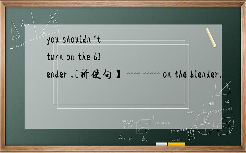 you shouldn‘t turn on the blender ,[祈使句】 ---- ----- on the blender.