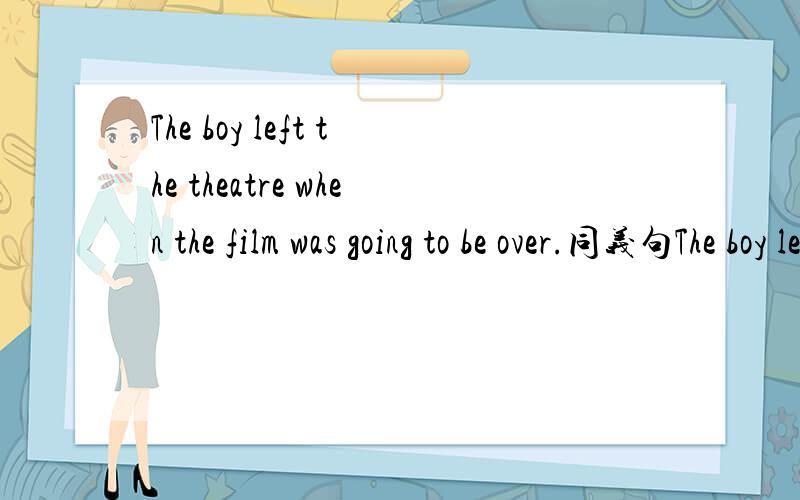 The boy left the theatre when the film was going to be over.同义句The boy left the theatre when the film was going to be over。同义句The boy left the theatre - - - -the film。