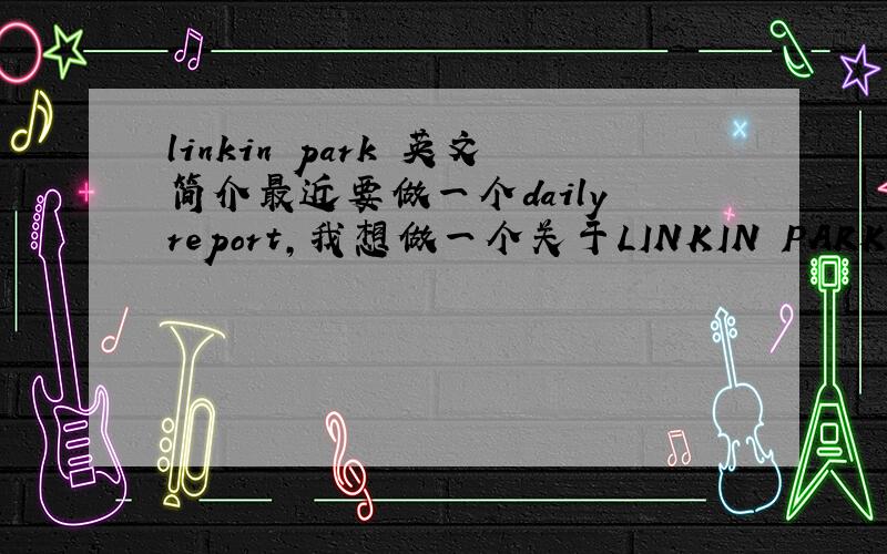 linkin park 英文简介最近要做一个daily report,我想做一个关于LINKIN PARK的,不知有没有达人帮忙做一个,
