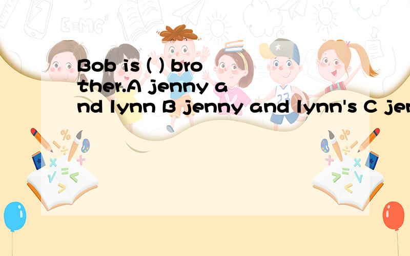Bob is ( ) brother.A jenny and lynn B jenny and lynn's C jenny's and lynn's D jenny's and lynn