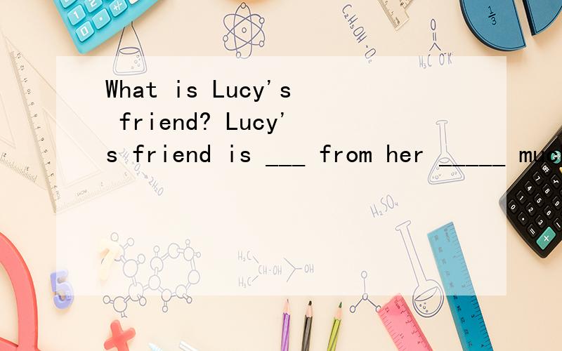 What is Lucy's friend? Lucy's friend is ___ from her _____ much more outgoing than her.