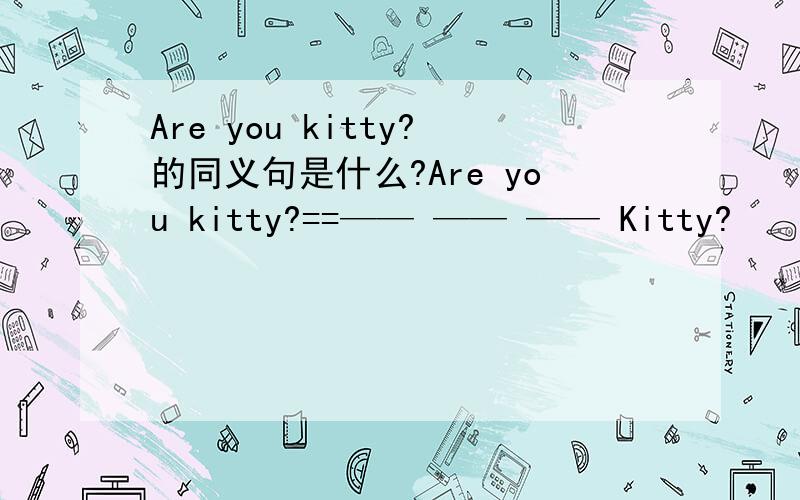 Are you kitty?的同义句是什么?Are you kitty?==—— —— —— Kitty?