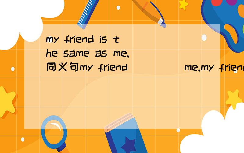 my friend is the same as me.同义句my friend__ __ me.my friend and I __ __ __.第一个只有两个空,该怎么填?