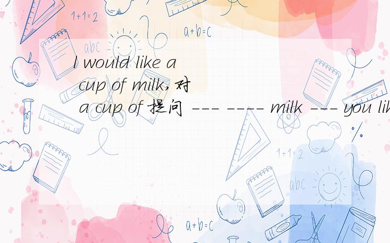 l would like a cup of milk,对 a cup of 提问 --- ---- milk --- you like?1 There will no  more espensive cars同义句.2 Teachers usully use chalk to write on the blackboard 同义句.3 what is his age 同义句  ---  ----   ----   he.  4,wang dong