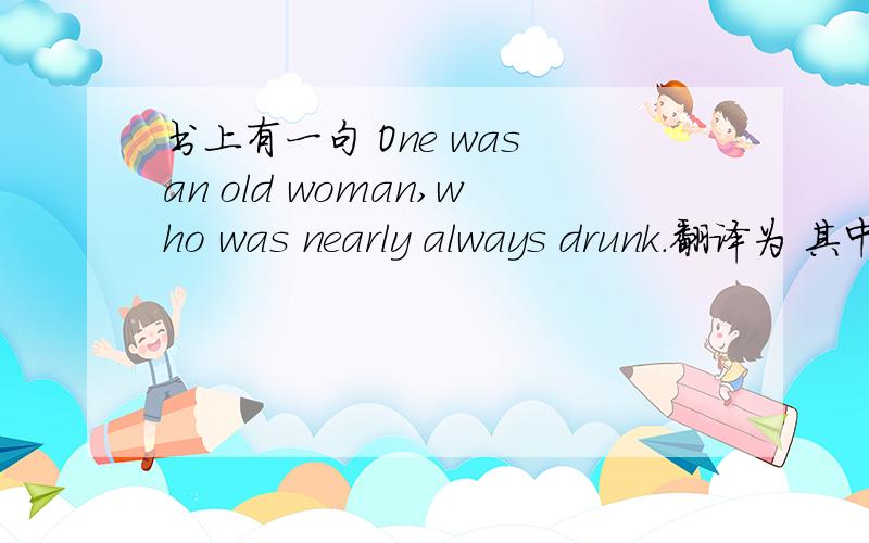 书上有一句 One was an old woman,who was nearly always drunk.翻译为 其中一个是一位老妇人,她总是喝得醉呼呼的.那么 who