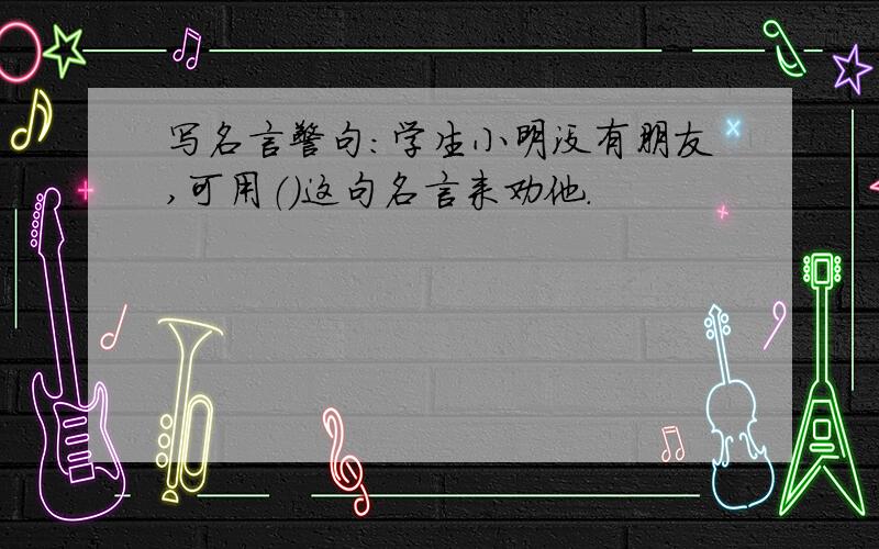 写名言警句：学生小明没有朋友,可用（）这句名言来劝他.