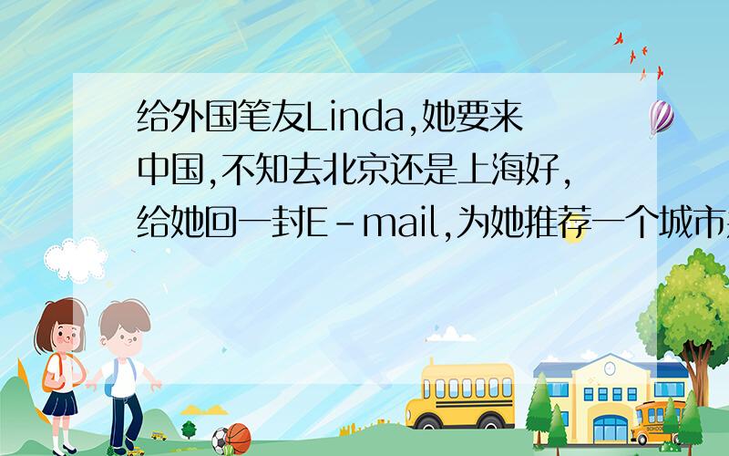 给外国笔友Linda,她要来中国,不知去北京还是上海好,给她回一封E-mail,为她推荐一个城市并说明理由